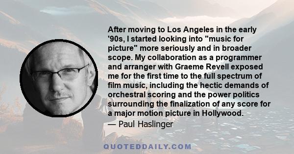 After moving to Los Angeles in the early '90s, I started looking into music for picture more seriously and in broader scope. My collaboration as a programmer and arranger with Graeme Revell exposed me for the first time