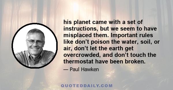 his planet came with a set of instructions, but we seem to have misplaced them. Important rules like don’t poison the water, soil, or air, don’t let the earth get overcrowded, and don’t touch the thermostat have been