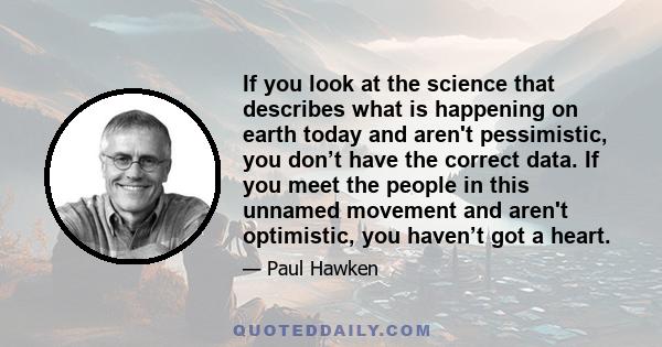 If you look at the science that describes what is happening on earth today and aren't pessimistic, you don’t have the correct data. If you meet the people in this unnamed movement and aren't optimistic, you haven’t got