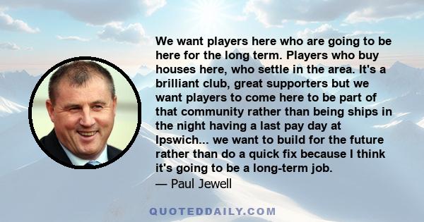 We want players here who are going to be here for the long term. Players who buy houses here, who settle in the area. It's a brilliant club, great supporters but we want players to come here to be part of that community