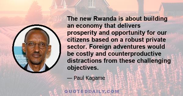 The new Rwanda is about building an economy that delivers prosperity and opportunity for our citizens based on a robust private sector. Foreign adventures would be costly and counterproductive distractions from these