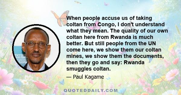 When people accuse us of taking coltan from Congo, I don't understand what they mean. The quality of our own coltan here from Rwanda is much better. But still people from the UN come here, we show them our coltan mines,