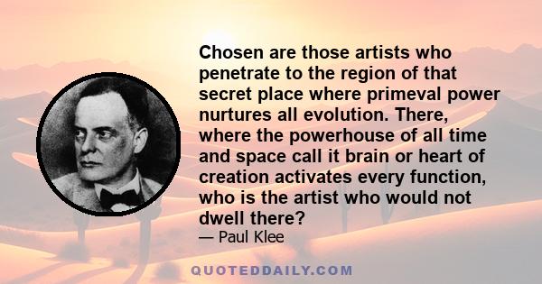 Chosen are those artists who penetrate to the region of that secret place where primeval power nurtures all evolution. There, where the powerhouse of all time and space call it brain or heart of creation activates every