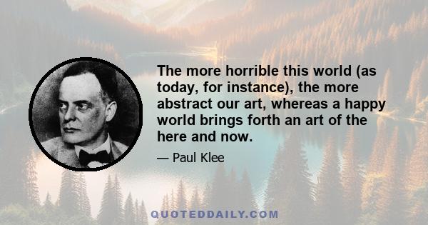 The more horrible this world (as today, for instance), the more abstract our art, whereas a happy world brings forth an art of the here and now.