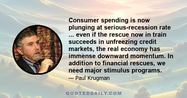 Consumer spending is now plunging at serious-recession rate ... even if the rescue now in train succeeds in unfreezing credit markets, the real economy has immense downward momentum. In addition to financial rescues, we