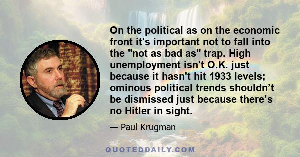 On the political as on the economic front it's important not to fall into the not as bad as trap. High unemployment isn't O.K. just because it hasn't hit 1933 levels; ominous political trends shouldn’t be dismissed just