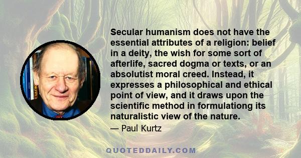 Secular humanism does not have the essential attributes of a religion: belief in a deity, the wish for some sort of afterlife, sacred dogma or texts, or an absolutist moral creed. Instead, it expresses a philosophical