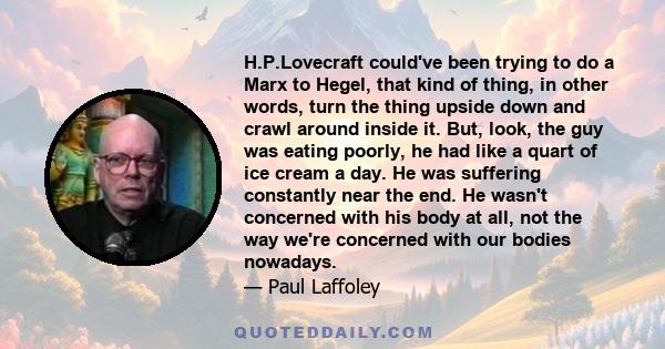 H.P.Lovecraft could've been trying to do a Marx to Hegel, that kind of thing, in other words, turn the thing upside down and crawl around inside it. But, look, the guy was eating poorly, he had like a quart of ice cream