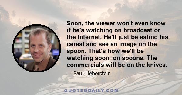 Soon, the viewer won't even know if he's watching on broadcast or the Internet. He'll just be eating his cereal and see an image on the spoon. That's how we'll be watching soon, on spoons. The commercials will be on the