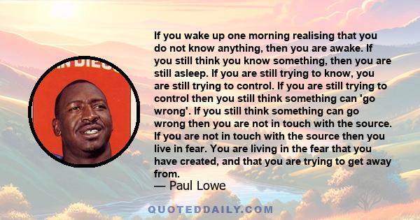 If you wake up one morning realising that you do not know anything, then you are awake. If you still think you know something, then you are still asleep. If you are still trying to know, you are still trying to control.
