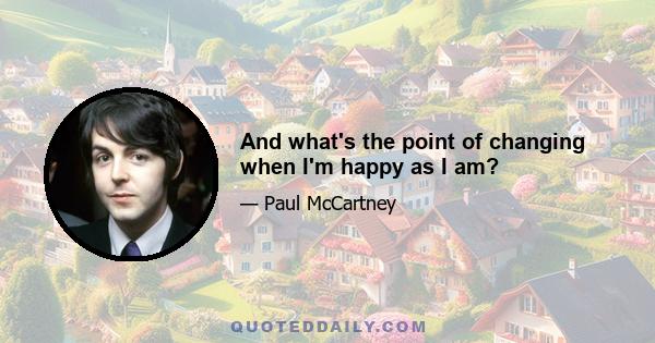 And what's the point of changing when I'm happy as I am?