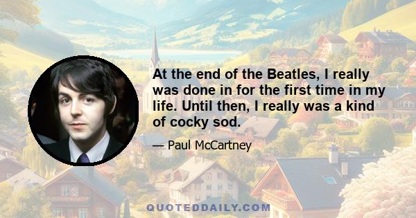 At the end of the Beatles, I really was done in for the first time in my life. Until then, I really was a kind of cocky sod.