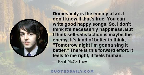 Domesticity is the enemy of art. I don't know if that's true. You can write good happy songs. So, I don't think it's necessarily happiness. But I think self-satisfaction is maybe the enemy. It's kind of better to think,