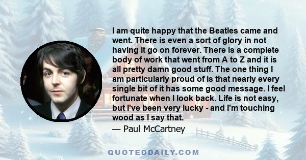 I am quite happy that the Beatles came and went. There is even a sort of glory in not having it go on forever. There is a complete body of work that went from A to Z and it is all pretty damn good stuff. The one thing I