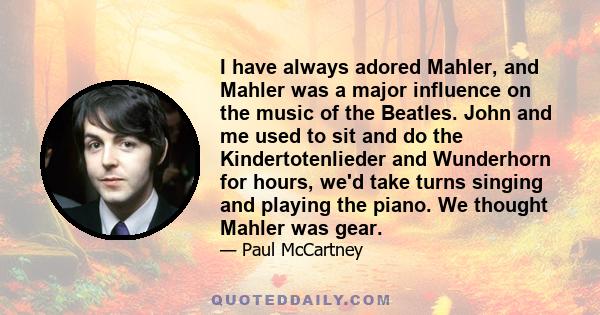 I have always adored Mahler, and Mahler was a major influence on the music of the Beatles. John and me used to sit and do the Kindertotenlieder and Wunderhorn for hours, we'd take turns singing and playing the piano. We
