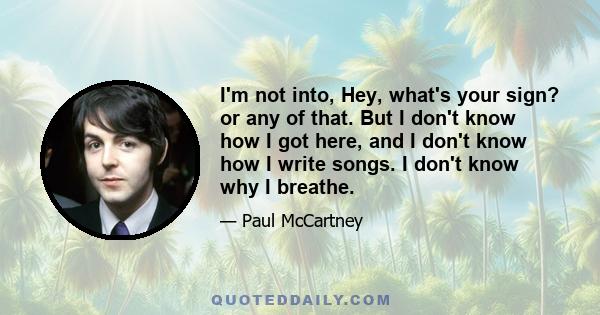 I'm not into, Hey, what's your sign? or any of that. But I don't know how I got here, and I don't know how I write songs. I don't know why I breathe.