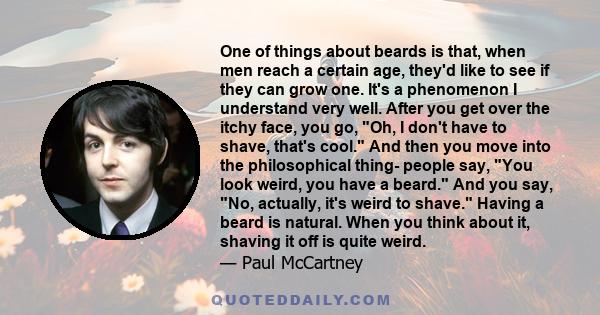One of things about beards is that, when men reach a certain age, they'd like to see if they can grow one. It's a phenomenon I understand very well. After you get over the itchy face, you go, Oh, I don't have to shave,
