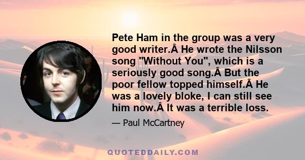 Pete Ham in the group was a very good writer. He wrote the Nilsson song Without You, which is a seriously good song. But the poor fellow topped himself. He was a lovely bloke, I can still see him now. It was a