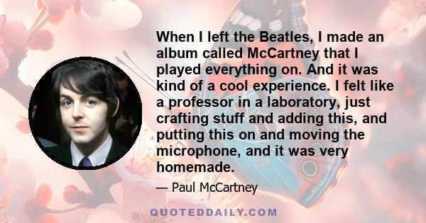When I left the Beatles, I made an album called McCartney that I played everything on. And it was kind of a cool experience. I felt like a professor in a laboratory, just crafting stuff and adding this, and putting this