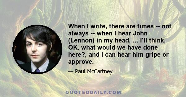 When I write, there are times -- not always -- when I hear John (Lennon) in my head, ... I'll think, OK, what would we have done here?, and I can hear him gripe or approve.