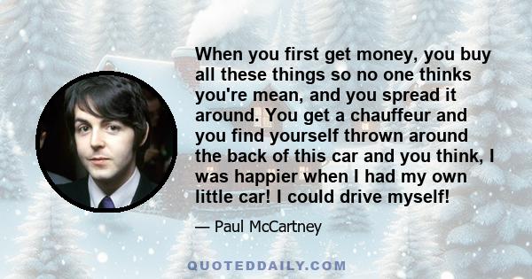 When you first get money, you buy all these things so no one thinks you're mean, and you spread it around. You get a chauffeur and you find yourself thrown around the back of this car and you think, I was happier when I