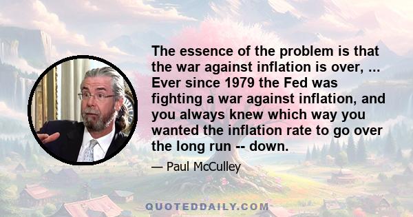 The essence of the problem is that the war against inflation is over, ... Ever since 1979 the Fed was fighting a war against inflation, and you always knew which way you wanted the inflation rate to go over the long run