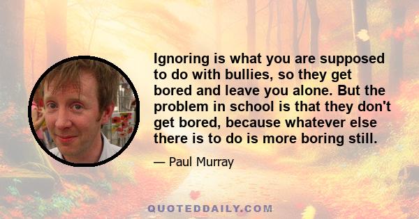 Ignoring is what you are supposed to do with bullies, so they get bored and leave you alone. But the problem in school is that they don't get bored, because whatever else there is to do is more boring still.