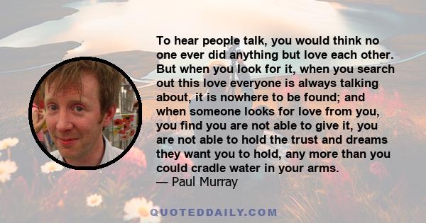 To hear people talk, you would think no one ever did anything but love each other. But when you look for it, when you search out this love everyone is always talking about, it is nowhere to be found; and when someone