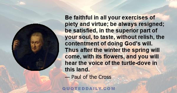 Be faithful in all your exercises of piety and virtue; be always resigned; be satisfied, in the superior part of your soul, to taste, without relish, the contentment of doing God's will. Thus after the winter the spring