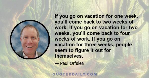 If you go on vacation for one week, you'll come back to two weeks of work. If you go on vacation for two weeks, you'll come back to four weeks of work. If you go on vacation for three weeks, people seem to figure it out