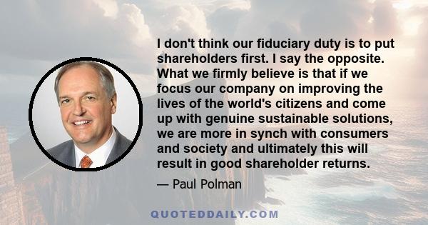 I don't think our fiduciary duty is to put shareholders first. I say the opposite. What we firmly believe is that if we focus our company on improving the lives of the world's citizens and come up with genuine