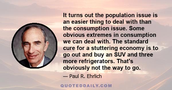It turns out the population issue is an easier thing to deal with than the consumption issue. Some obvious extremes in consumption we can deal with. The standard cure for a stuttering economy is to go out and buy an SUV