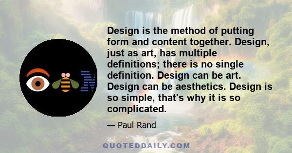 Design is the method of putting form and content together. Design, just as art, has multiple definitions; there is no single definition. Design can be art. Design can be aesthetics. Design is so simple, that's why it is