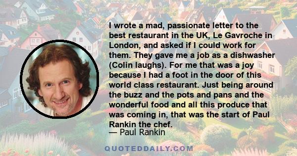 I wrote a mad, passionate letter to the best restaurant in the UK, Le Gavroche in London, and asked if I could work for them. They gave me a job as a dishwasher (Colin laughs). For me that was a joy because I had a foot
