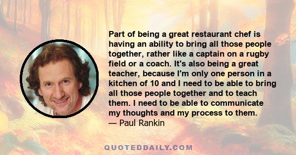Part of being a great restaurant chef is having an ability to bring all those people together, rather like a captain on a rugby field or a coach. It's also being a great teacher, because I'm only one person in a kitchen