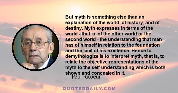 But myth is something else than an explanation of the world, of history, and of destiny. Myth expresses in terms of the world - that is, of the other world or the second world - the understanding that man has of himself