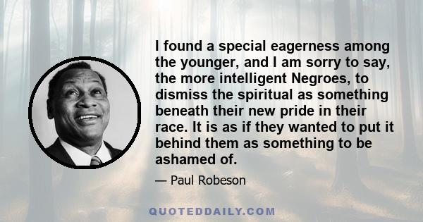 I found a special eagerness among the younger, and I am sorry to say, the more intelligent Negroes, to dismiss the spiritual as something beneath their new pride in their race. It is as if they wanted to put it behind