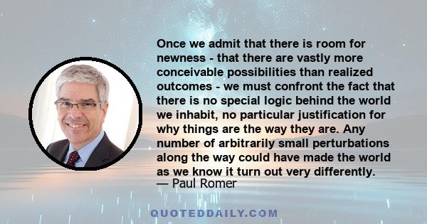 Once we admit that there is room for newness - that there are vastly more conceivable possibilities than realized outcomes - we must confront the fact that there is no special logic behind the world we inhabit, no