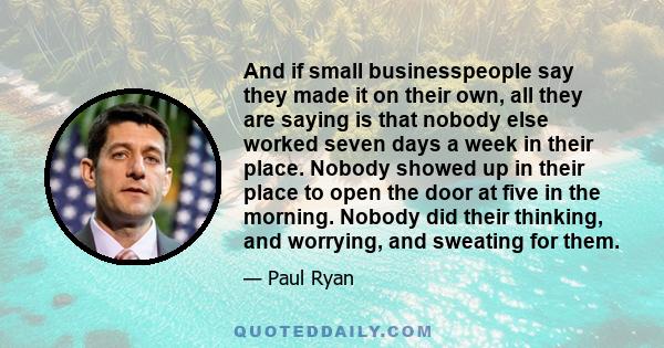 And if small businesspeople say they made it on their own, all they are saying is that nobody else worked seven days a week in their place. Nobody showed up in their place to open the door at five in the morning. Nobody