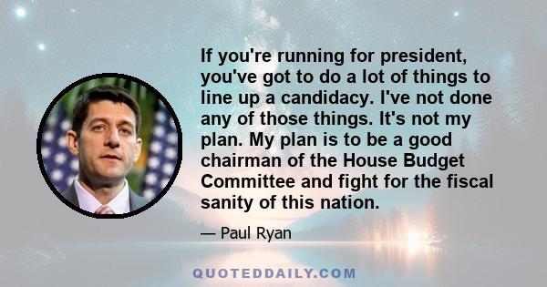 If you're running for president, you've got to do a lot of things to line up a candidacy. I've not done any of those things. It's not my plan. My plan is to be a good chairman of the House Budget Committee and fight for
