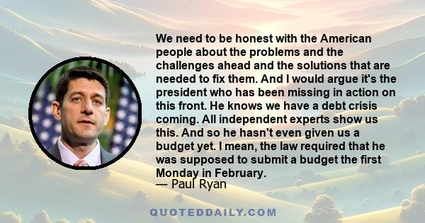 We need to be honest with the American people about the problems and the challenges ahead and the solutions that are needed to fix them. And I would argue it's the president who has been missing in action on this front.