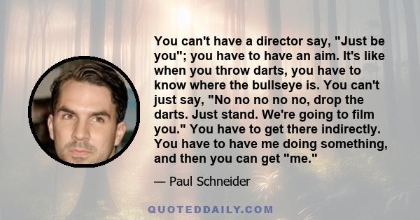 You can't have a director say, Just be you; you have to have an aim. It's like when you throw darts, you have to know where the bullseye is. You can't just say, No no no no no, drop the darts. Just stand. We're going to