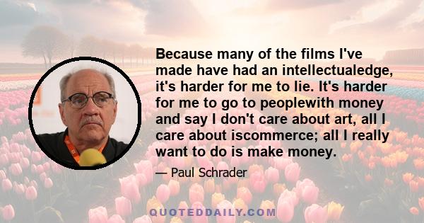 Because many of the films I've made have had an intellectualedge, it's harder for me to lie. It's harder for me to go to peoplewith money and say I don't care about art, all I care about iscommerce; all I really want to