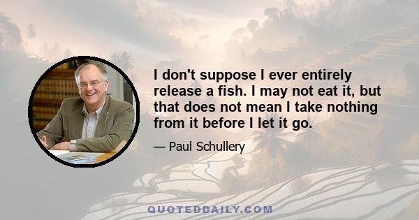I don't suppose I ever entirely release a fish. I may not eat it, but that does not mean I take nothing from it before I let it go.