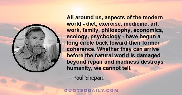 All around us, aspects of the modern world - diet, exercise, medicine, art, work, family, philosophy, economics, ecology, psychology - have begun a long circle back toward their former coherence. Whether they can arrive