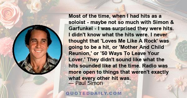 Most of the time, when I had hits as a soloist - maybe not so much with Simon & Garfunkel - I was surprised they were hits. I didn't know what the hits were. I never thought that 'Loves Me Like A Rock' was going to be a