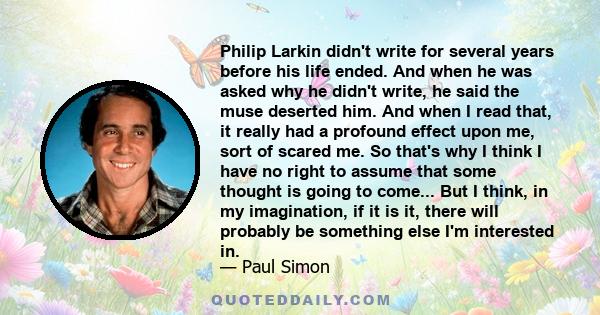 Philip Larkin didn't write for several years before his life ended. And when he was asked why he didn't write, he said the muse deserted him. And when I read that, it really had a profound effect upon me, sort of scared