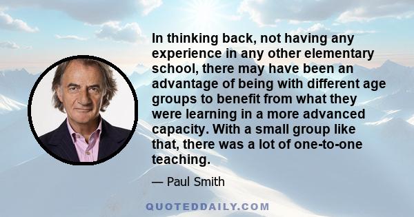 In thinking back, not having any experience in any other elementary school, there may have been an advantage of being with different age groups to benefit from what they were learning in a more advanced capacity. With a