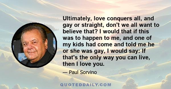 Ultimately, love conquers all, and gay or straight, don't we all want to believe that? I would that if this was to happen to me, and one of my kids had come and told me he or she was gay, I would say: If that's the only
