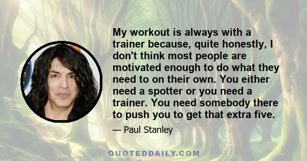 My workout is always with a trainer because, quite honestly, I don't think most people are motivated enough to do what they need to on their own. You either need a spotter or you need a trainer. You need somebody there